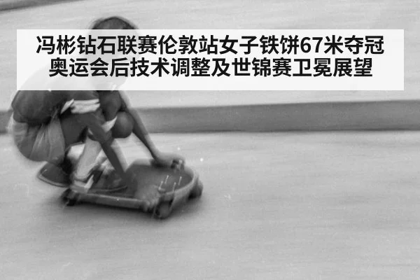 冯彬钻石联赛伦敦站女子铁饼67米夺冠 奥运会后技术调整及世锦赛卫冕展望