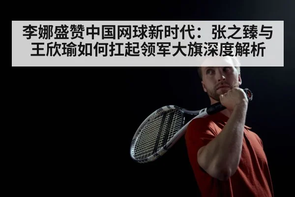 李娜盛赞中国网球新时代:张之臻与王欣瑜如何扛起领军大旗深度解析