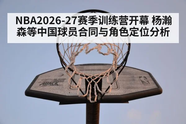 NBA2026-27赛季训练营开幕 杨瀚森等中国球员合同与角色定位分析